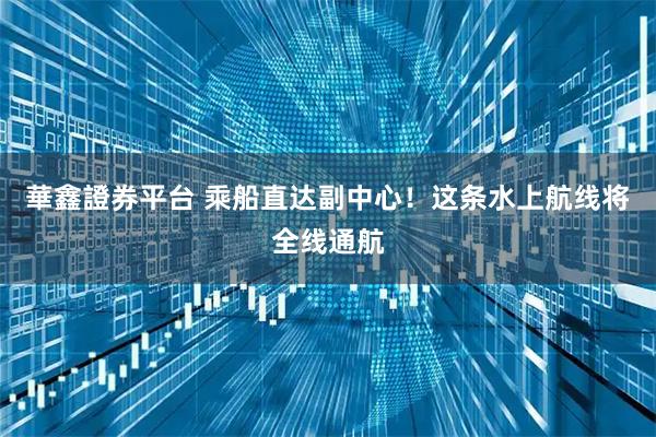 華鑫證券平台 乘船直达副中心！这条水上航线将全线通航