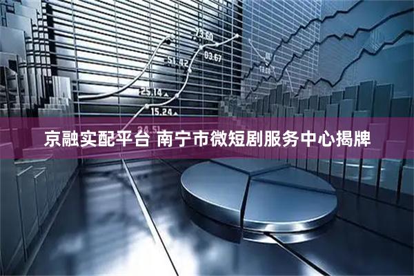 京融实配平台 南宁市微短剧服务中心揭牌