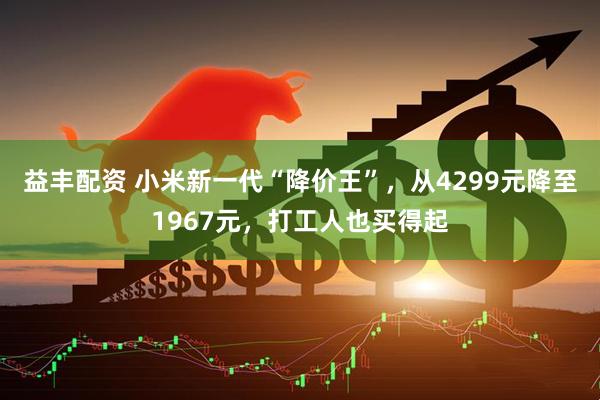 益丰配资 小米新一代“降价王”，从4299元降至1967元，打工人也买得起