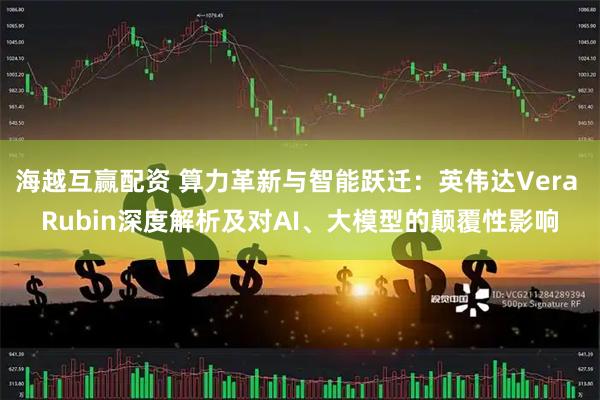 海越互赢配资 算力革新与智能跃迁：英伟达Vera Rubin深度解析及对AI、大模型的颠覆性影响