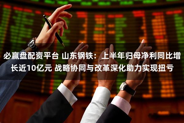 必赢盘配资平台 山东钢铁：上半年归母净利同比增长近10亿元 战略协同与改革深化助力实现扭亏