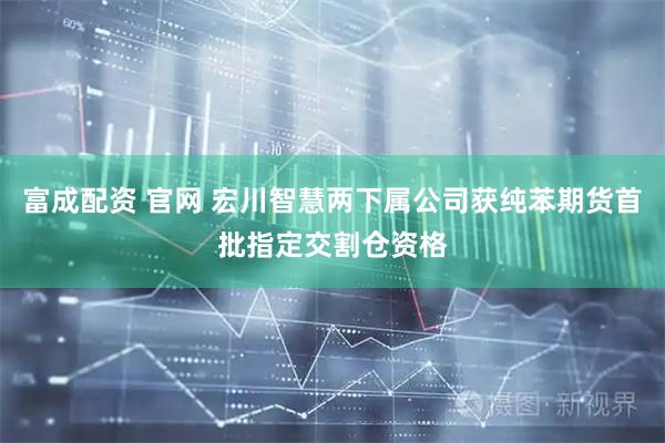 富成配资 官网 宏川智慧两下属公司获纯苯期货首批指定交割仓资格
