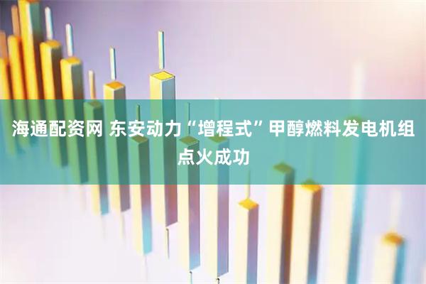 海通配资网 东安动力“增程式”甲醇燃料发电机组点火成功
