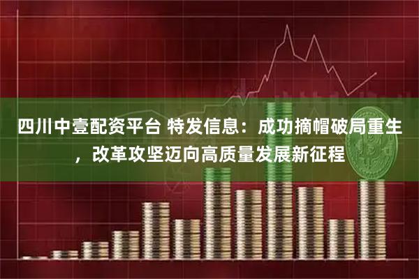 四川中壹配资平台 特发信息：成功摘帽破局重生，改革攻坚迈向高质量发展新征程