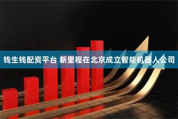 钱生钱配资平台 新里程在北京成立智能机器人公司