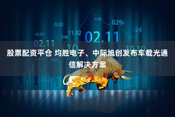 股票配资平仓 均胜电子、中际旭创发布车载光通信解决方案