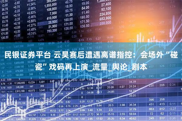 民银证券平台 云昊赛后遭遇离谱指控：会场外“碰瓷”戏码再上演_流量_舆论_剧本