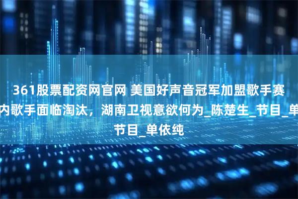 361股票配资网官网 美国好声音冠军加盟歌手赛，国内歌手面临淘汰，湖南卫视意欲何为_陈楚生_节目_单依纯