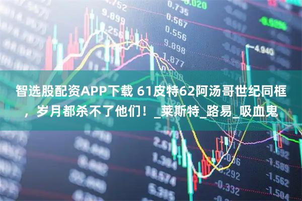智选股配资APP下载 61皮特62阿汤哥世纪同框，岁月都杀不了他们！_莱斯特_路易_吸血鬼