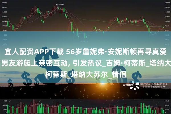 宜人配资APP下载 56岁詹妮弗·安妮斯顿再寻真爱, 与小七岁男友游艇上亲密互动, 引发热议_吉姆·柯蒂斯_塔纳大苏尔_情侣