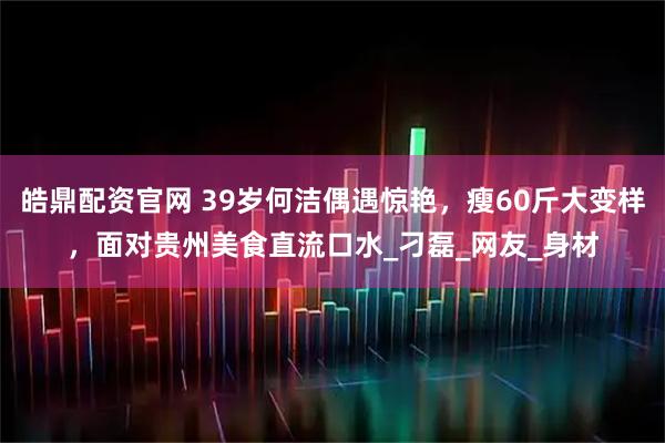 皓鼎配资官网 39岁何洁偶遇惊艳，瘦60斤大变样，面对贵州美食直流口水_刁磊_网友_身材