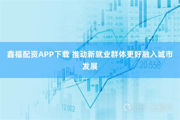 鑫福配资APP下载 推动新就业群体更好融入城市发展