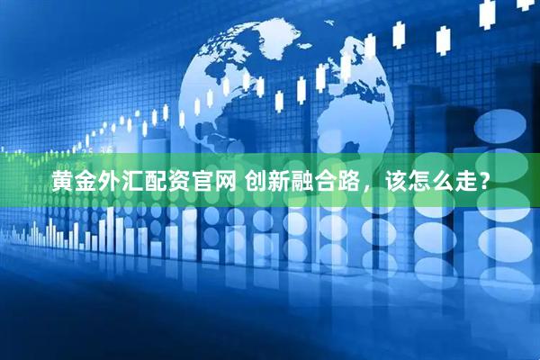 黄金外汇配资官网 创新融合路，该怎么走？