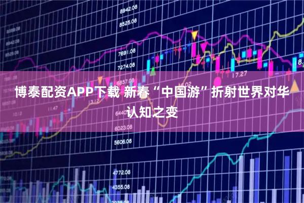 博泰配资APP下载 新春“中国游”折射世界对华认知之变