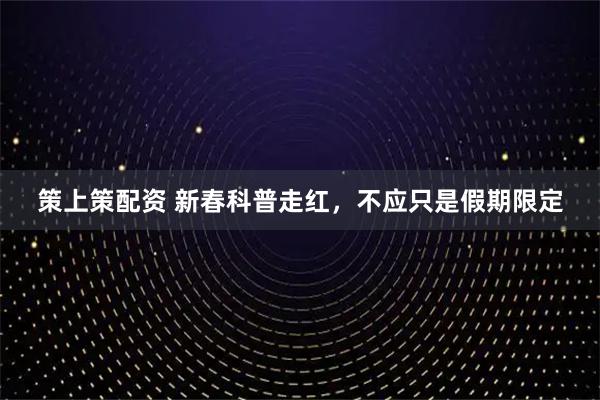 策上策配资 新春科普走红，不应只是假期限定