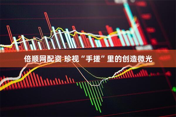倍顺网配资 珍视“手搓”里的创造微光