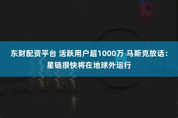 东财配资平台 活跃用户超1000万 马斯克放话：星链很快将在地球外运行