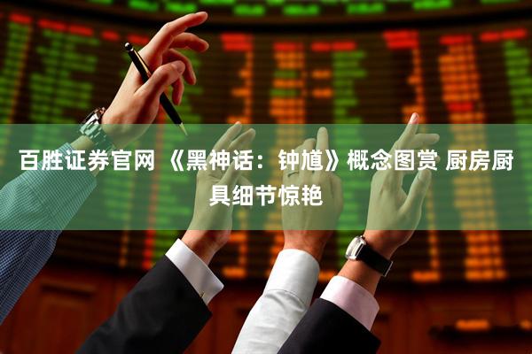 百胜证券官网 《黑神话：钟馗》概念图赏 厨房厨具细节惊艳