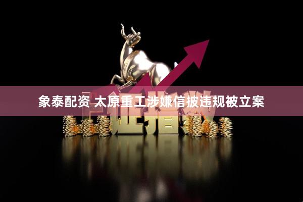 象泰配资 太原重工涉嫌信披违规被立案
