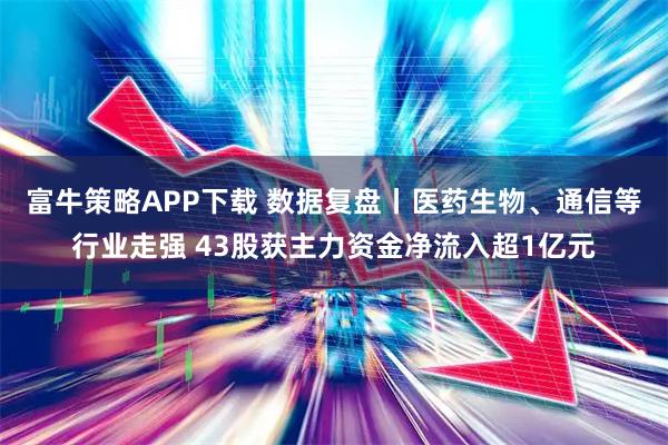 富牛策略APP下载 数据复盘丨医药生物、通信等行业走强 43股获主力资金净流入超1亿元