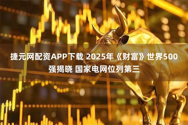 捷元网配资APP下载 2025年《财富》世界500强揭晓 国家电网位列第三