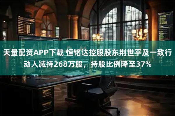 天量配资APP下载 恒铭达控股股东荆世平及一致行动人减持268万股，持股比例降至37%