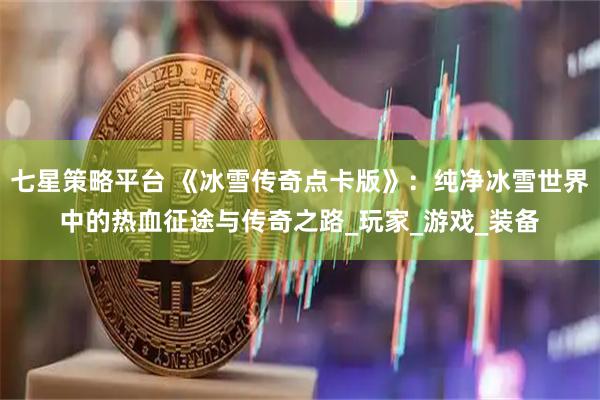 七星策略平台 《冰雪传奇点卡版》：纯净冰雪世界中的热血征途与传奇之路_玩家_游戏_装备