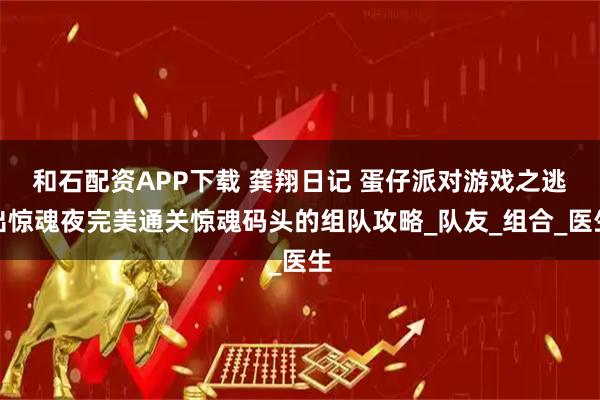 和石配资APP下载 龚翔日记 蛋仔派对游戏之逃出惊魂夜完美通关惊魂码头的组队攻略_队友_组合_医生