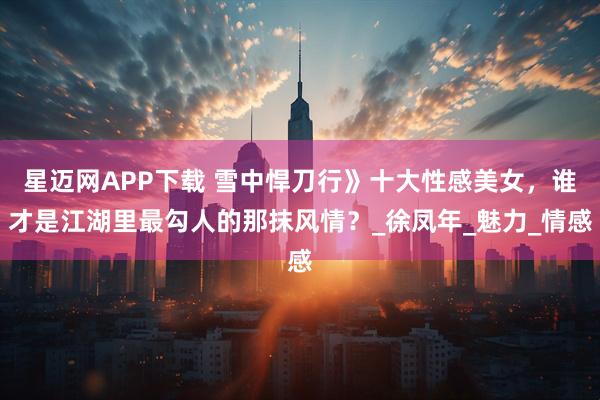 星迈网APP下载 雪中悍刀行》十大性感美女，谁才是江湖里最勾人的那抹风情？_徐凤年_魅力_情感