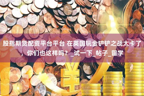 股指期货配资平台平台 在英国玩金铲铲之战太卡了，你们也这样吗？_试一下_帖子_留学
