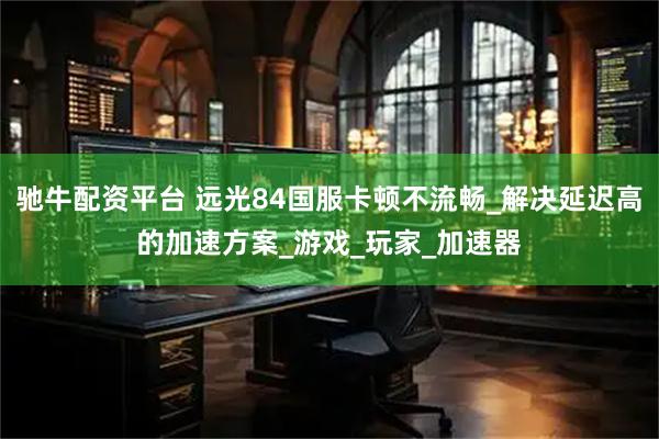 驰牛配资平台 远光84国服卡顿不流畅_解决延迟高的加速方案_游戏_玩家_加速器