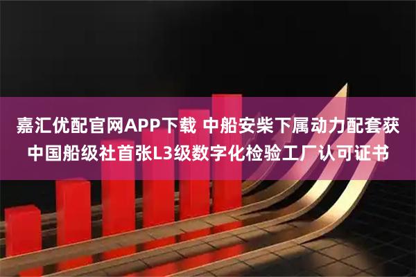 嘉汇优配官网APP下载 中船安柴下属动力配套获中国船级社首张L3级数字化检验工厂认可证书