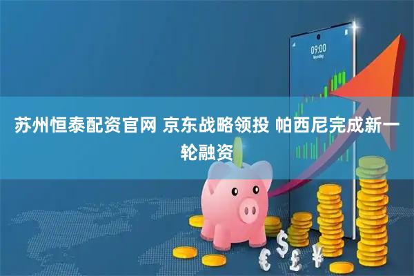 苏州恒泰配资官网 京东战略领投 帕西尼完成新一轮融资