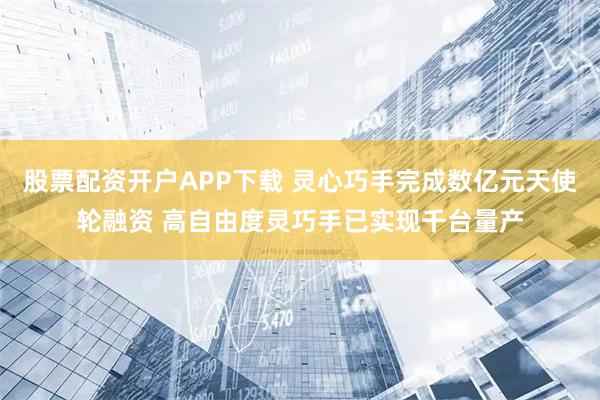 股票配资开户APP下载 灵心巧手完成数亿元天使轮融资 高自由度灵巧手已实现千台量产