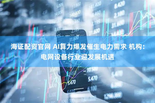 海证配资官网 AI算力爆发催生电力需求 机构：电网设备行业迎发展机遇