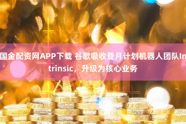 国金配资网APP下载 谷歌吸收登月计划机器人团队Intrinsic，升级为核心业务
