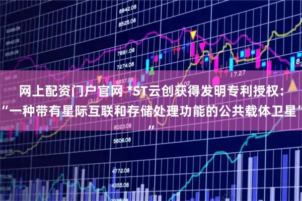 网上配资门户官网 *ST云创获得发明专利授权：“一种带有星际互联和存储处理功能的公共载体卫星”