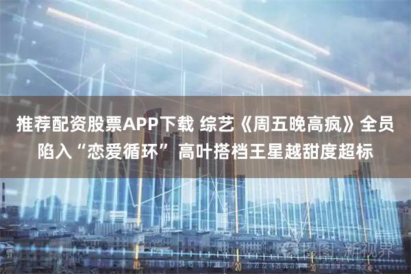 推荐配资股票APP下载 综艺《周五晚高疯》全员陷入“恋爱循环” 高叶搭档王星越甜度超标
