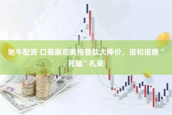 驰牛配资 口服版司美格鲁肽大降价，诺和诺德“死磕”礼来