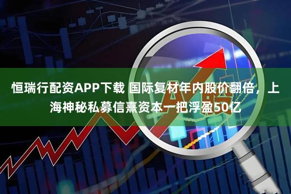 恒瑞行配资APP下载 国际复材年内股价翻倍，上海神秘私募信熹资本一把浮盈50亿