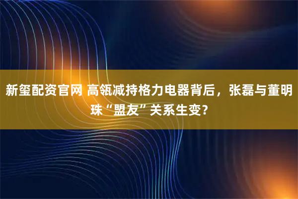 新玺配资官网 高瓴减持格力电器背后，张磊与董明珠“盟友”关系生变？