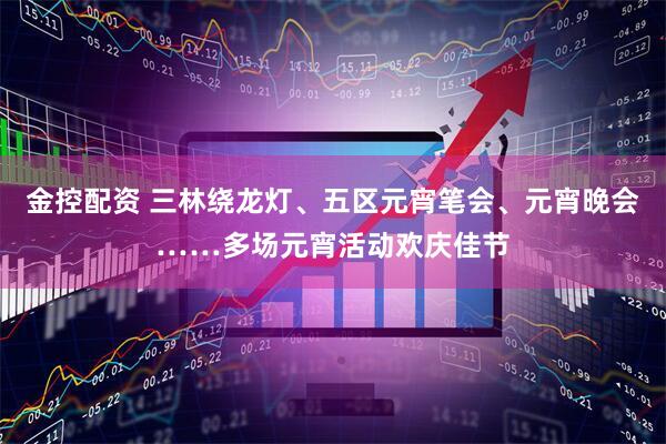 金控配资 三林绕龙灯、五区元宵笔会、元宵晚会……多场元宵活动欢庆佳节