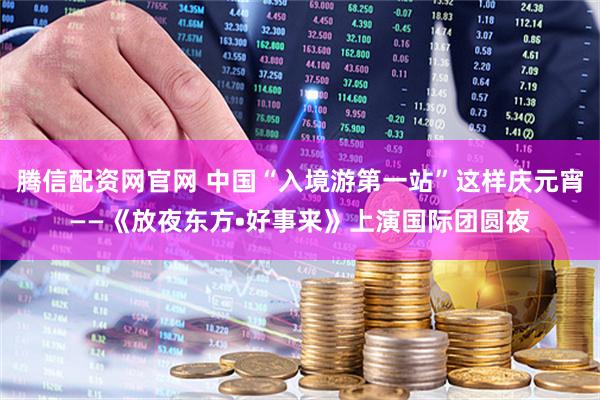 腾信配资网官网 中国“入境游第一站”这样庆元宵——《放夜东方•好事来》上演国际团圆夜
