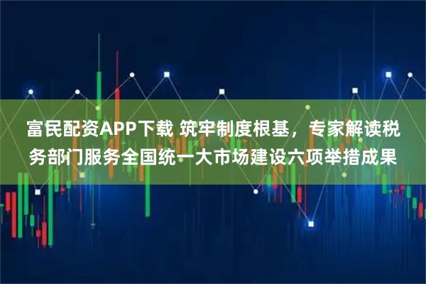 富民配资APP下载 筑牢制度根基，专家解读税务部门服务全国统一大市场建设六项举措成果