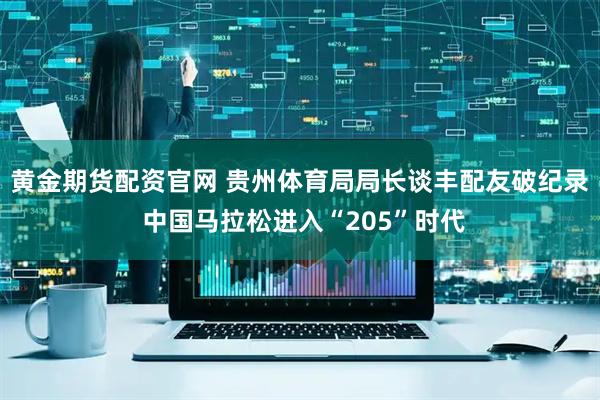黄金期货配资官网 贵州体育局局长谈丰配友破纪录 中国马拉松进入“205”时代
