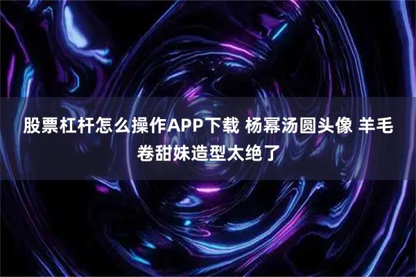 股票杠杆怎么操作APP下载 杨幂汤圆头像 羊毛卷甜妹造型太绝了