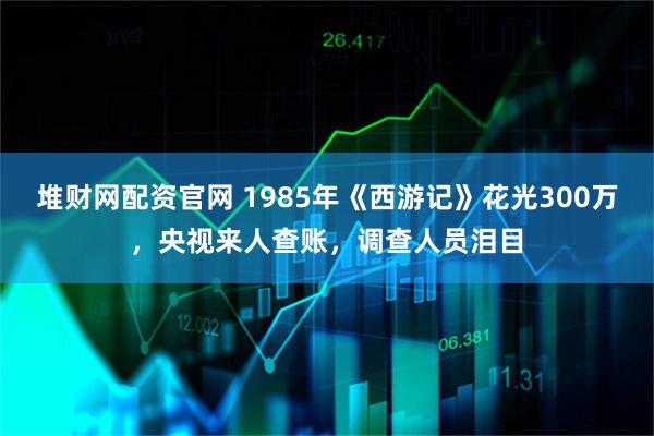 堆财网配资官网 1985年《西游记》花光300万，央视来人查账，调查人员泪目